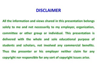 All the information and views shared in this presentation belongs
solely to me and not necessarily to my employer, organization,
committee or other group or individual. This presentation is
delivered with the whole and sole educational purpose of
students and scholars, not involved any commercial benefits.
Thus the presenter or his employer neither claim for any
copyright nor responsible for any sort of copyright issues arise.
DISCLAIMER
 