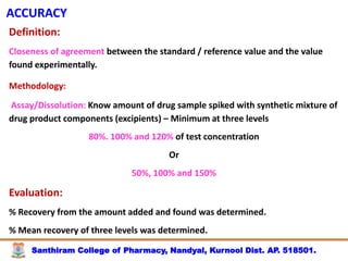 Santhiram College of Pharmacy, Nandyal, Kurnool Dist. AP. 518501.
ACCURACY
Definition:
Closeness of agreement between the standard / reference value and the value
found experimentally.
Methodology:
Assay/Dissolution: Know amount of drug sample spiked with synthetic mixture of
drug product components (excipients) – Minimum at three levels
80%. 100% and 120% of test concentration
Or
50%, 100% and 150%
Evaluation:
% Recovery from the amount added and found was determined.
% Mean recovery of three levels was determined.
 