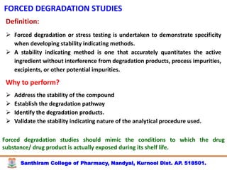 Santhiram College of Pharmacy, Nandyal, Kurnool Dist. AP. 518501.
FORCED DEGRADATION STUDIES
Definition:
 Forced degradation or stress testing is undertaken to demonstrate specificity
when developing stability indicating methods.
 A stability indicating method is one that accurately quantitates the active
ingredient without interference from degradation products, process impurities,
excipients, or other potential impurities.
Why to perform?
 Address the stability of the compound
 Establish the degradation pathway
 Identify the degradation products.
 Validate the stability indicating nature of the analytical procedure used.
Forced degradation studies should mimic the conditions to which the drug
substance/ drug product is actually exposed during its shelf life.
 