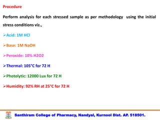 Santhiram College of Pharmacy, Nandyal, Kurnool Dist. AP. 518501.
Procedure
Perform analysis for each stressed sample as per methodology using the initial
stress conditions viz.,
Acid: 1M HCl
Base: 1M NaOH
Peroxide: 10% H2O2
Thermal: 105°C for 72 H
Photolytic: 12000 Lux for 72 H
Humidity: 92% RH at 25°C for 72 H
 