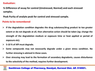 Santhiram College of Pharmacy, Nandyal, Kurnool Dist. AP. 518501.
Evaluation:
% Difference of assay for control (Unstressed, Normal) and each stressed
samples.
Peak Purity of analyte peak for control and stressed sample.
Points to be remembered
 If the degradation condition degrades the drug substance/drug product to too greater
extent or do not degrade at all, then alternative action should be taken (eg: change the
strength of the degradation medium or exposure time or heat applied or period of
exposure etc).
 5-10 % of API must degrade.
 Some compounds may not necessarily degrade under a given stress condition. No
further stressing is advised in these cases.
 Over stressing may lead to the formation of secondary degradants, causes disturbance
to the selectivity of the method, requires further development.
 