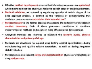  Effective method development ensures that laboratory resources are optimized,
while methods meet the objectives required at each stage of drug development.
 Method validation, as required by regulatory agencies at certain stages of the
drug approval process, is deﬁned as the “process of demonstrating that
analytical procedures are suitable for their intended use”.
 Method transfer is the formal process of assessing the suitability of methods in
another laboratory. Each of these processes contributes to continual
improvement of methods and results in more efficient drug development.
 Analytical methods are intended to establish the identity, purity, physical
characteristics and potency of drugs.
 Methods are developed to support drug testing against speciﬁcations during
manufacturing and quality release operations, as well as during long-term
stability studies.
 Methods may also support safety and characterization studies or evaluations of
drug performance.
 