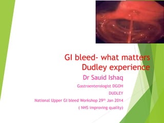 GI bleed- what matters
Dudley experience
Dr Sauid Ishaq
Gastroenterologist DGOH
DUDLEY

National Upper GI bleed Workshop 29th Jan 2014
( NHS improving quality)

 