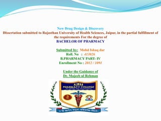 New Drug Design & Discovery
Dissertation submitted to Rajasthan University of Health Sciences, Jaipur, in the partial fulfillment of
the requirements For the degree of
BACHELOR OF PHARMACY
Submitted by: Mohd Ishaq dar
Roll. No : 413026
B.PHARMACY PART- IV
Enrollment No : 2012 / 1091
Under the Guidance of
Dr. Majeeb ul Rehman
 