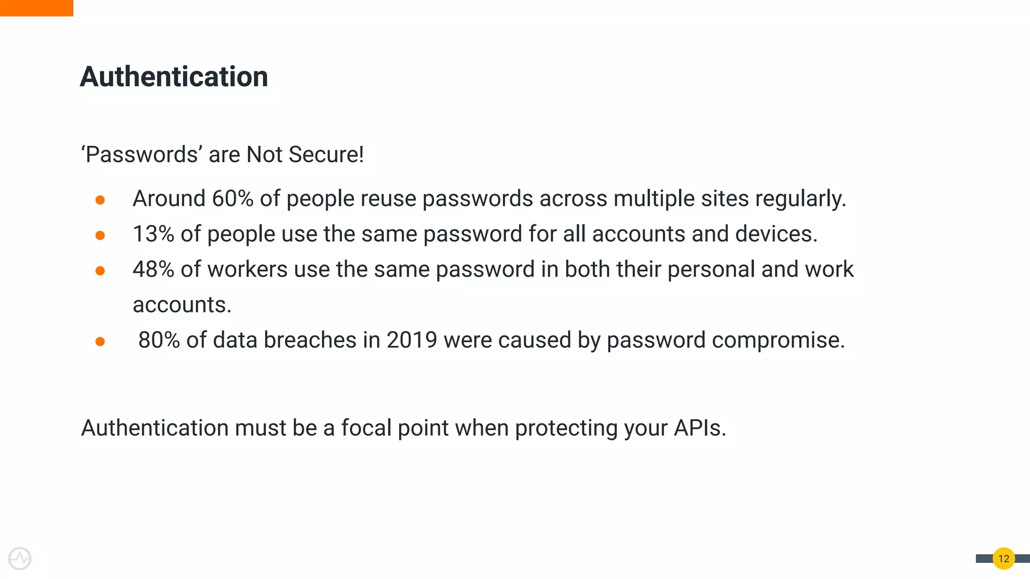 Authentication ‘Passwords’ are Not Secure! ● Around 60% of people reuse passwords across multiple sites regularly. ● 13% of people use the same password for all accounts and devices. ● 48% of workers use the same password in both their personal and work accounts. ● 80% of data breaches in 2019 were caused by password compromise. Authentication must be a focal point when protecting your APIs. 12 