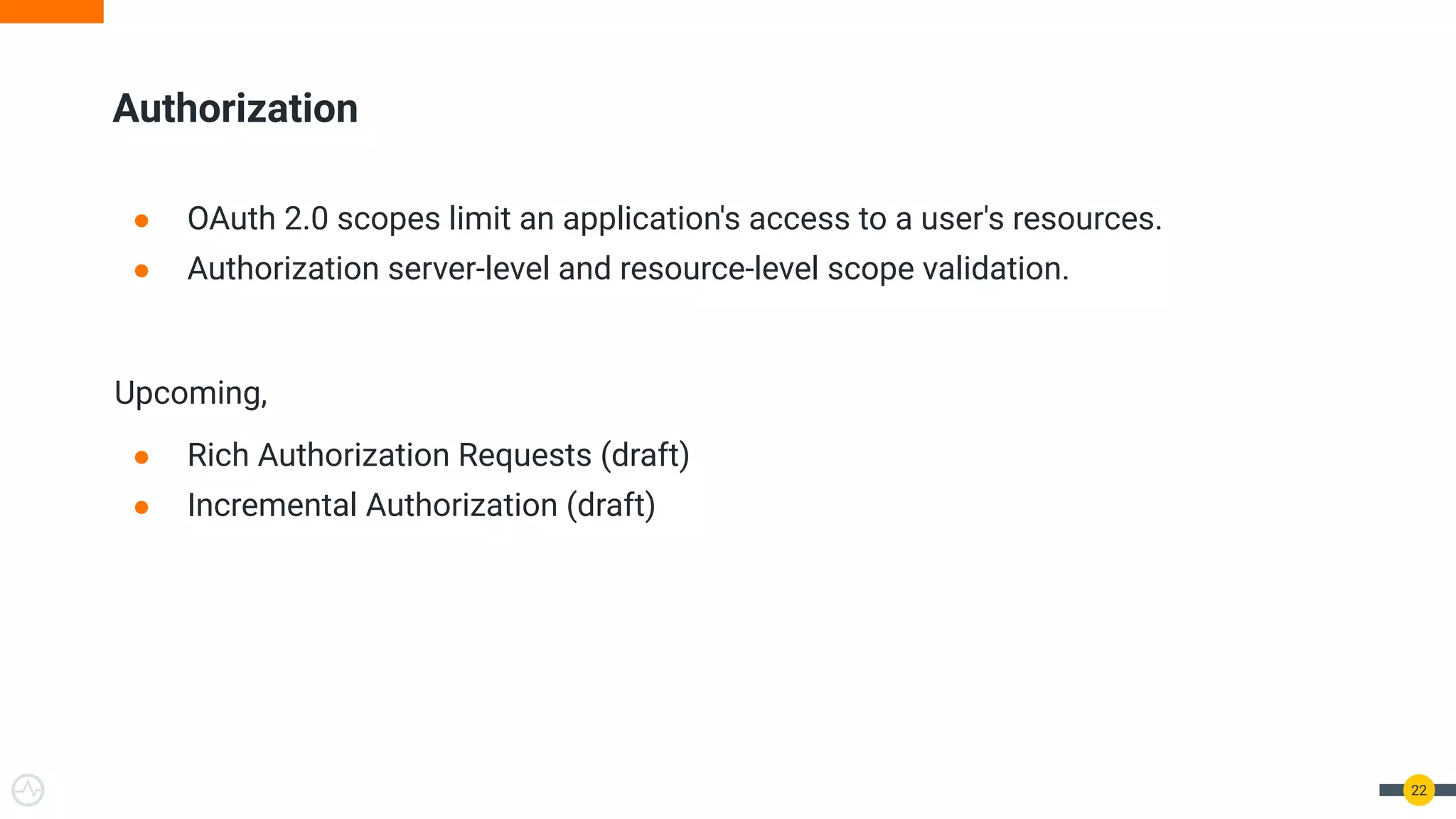 Authorization ● OAuth 2.0 scopes limit an application's access to a user's resources. ● Authorization server-level and resource-level scope validation. Upcoming, ● Rich Authorization Requests (draft) ● Incremental Authorization (draft) 22 