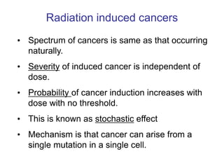 Radiation induced cancers
• Spectrum of cancers is same as that occurring
naturally.
• Severity of induced cancer is independent of
dose.
• Probability of cancer induction increases with
dose with no threshold.
• This is known as stochastic effect
• Mechanism is that cancer can arise from a
single mutation in a single cell.
 