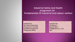 Submitted To:
Md. Rabiul Islam Khan
Management Counsellor
Bangladesh Institute Of
Management (BIM)
Submitted By:
SM Obayed
Roll-21CH037
PGDHRM,EVE-1, CTG
2021
Industrial Safety And Health
Assignment On
Fundamentals Of Industrial And Labour welfare
 