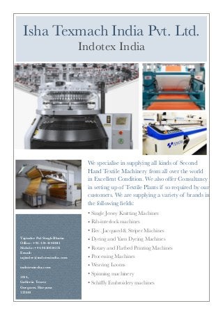 We specialise in supplying all kinds of Second
Hand Textile Machinery from all over the world
in Excellent Condition. We also offer Consultancy
in setting up of Textile Plants if so required by our
customers. We are supplying a variety of brands in
the following ﬁelds:
• Single Jersey Knitting Machines
• Rib-interlock machines
• Elec. Jacquard & Striper Machines
• Dyeing and Yarn Dyeing Machines
• Rotary and Flatbed Printing Machines
• Processing Machines
• Weaving Looms
• Spinning machinery
• Schifﬂy Embroidery machines
Tajinder Pal Singh Bhatia
Ofﬁce: +91-124-4148041
Mobile: +91-9810024231
Email:
tajinder@indotexindia.com
indotexindia.com
1014,
Galleria Tower
Gurgaon, Haryana
122001
Isha Texmach India Pvt. Ltd.
Indotex India
 