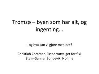 Tromsø  –  byen som har alt, og ingenting... - og hva kan vi gjøre med det?  Christian Chramer, Eksportutvalget for fisk Stein-Gunnar Bondevik, Nofima 