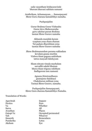 sada vasantham hridayaravinde
                        bhavam bhavani sahitam namami

                   Arathrikam, Achamanyam….. Samarpayami
                    Shree Guru charana kamalebhyo namaha.

                                 Pushpanjalim

                         Gurur Brahma Gurur Vishnuhu
                            Gurur devo Maheswaraha
                           guru sakshat param Brahma
                          tasmai Shree Gurave namaha

                            Akhanda mandala karam
                           vyaptam yena chara charam
                           Tat padam dharshitam yena
                          tasmai Shree Gurave namaha

                    Shree Brahmanandam parama sukhadam
                            kevalam gnana murtim
                        Vishwa titam gagana sadrisham
                           tatwa masyadi lakshyyam

                         Ekam nityam vimala machalam
                            sarvadhi sakshi bhutam
                          bhava titam triguna rahitham
                            Sadhgurum tam namami

                            Agnana thimirandhasya
                             gnanajana shalakaya
                           Chakshurun militam yena
                         Tasmai Shree Gurave, namaha.

                          Pushpanjalim Samarpayami,
                    Shree Guru charana Kamalebhyo Namaha.

Translation of Words:

Apavitrah                       Impure
Pavitro                         Pure
Va                              Whether
Sarva                           All
Avasthan                        Places
Gatopi Va                       Occupied/permeated
Yah                             Whoever
Smareth                         Remembers
Pundarika                       Lotus
Aksham                          Eye
 
