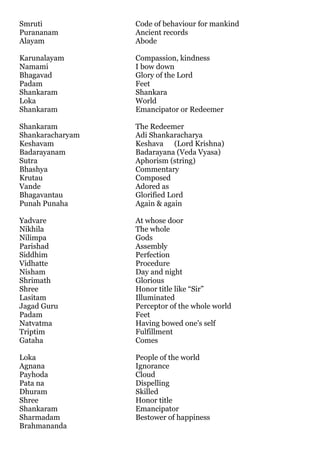 Smruti            Code of behaviour for mankind
Purananam         Ancient records
Alayam            Abode

Karunalayam       Compassion, kindness
Namami            I bow down
Bhagavad          Glory of the Lord
Padam             Feet
Shankaram         Shankara
Loka              World
Shankaram         Emancipator or Redeemer

Shankaram         The Redeemer
Shankaracharyam   Adi Shankaracharya
Keshavam          Keshava (Lord Krishna)
Badarayanam       Badarayana (Veda Vyasa)
Sutra             Aphorism (string)
Bhashya           Commentary
Krutau            Composed
Vande             Adored as
Bhagavantau       Glorified Lord
Punah Punaha      Again & again

Yadvare           At whose door
Nikhila           The whole
Nilimpa           Gods
Parishad          Assembly
Siddhim           Perfection
Vidhatte          Procedure
Nisham            Day and night
Shrimath          Glorious
Shree             Honor title like “Sir”
Lasitam           Illuminated
Jagad Guru        Perceptor of the whole world
Padam             Feet
Natvatma          Having bowed one's self
Triptim           Fulfillment
Gataha            Comes

Loka              People of the world
Agnana            Ignorance
Payhoda           Cloud
Pata na           Dispelling
Dhuram            Skilled
Shree             Honor title
Shankaram         Emancipator
Sharmadam         Bestower of happiness
Brahmananda
 