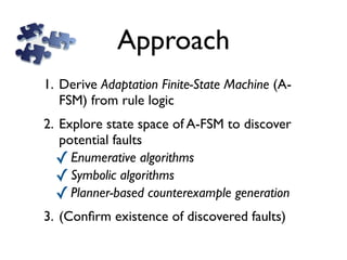 Approach
1. Derive Adaptation Finite-State Machine (A-
   FSM) from rule logic
2. Explore state space of A-FSM to discover
   potential faults
  ✓ Enumerative algorithms
  ✓ Symbolic algorithms
  ✓ Planner-based counterexample generation
3. (Conﬁrm existence of discovered faults)
 