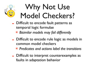 Why Not Use
       Model Checkers?
-   Difﬁcult to encode fault patterns as
    temporal logic formulae
    ✴ Bisimilar models may fail differently

-   Difﬁcult to encode rule logic as models in
    common model checkers
    ✴ Predicates and actions label the transitions

-   Difﬁcult to interpret counterexamples as
    faults in adaptation behavior
 