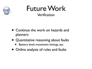 Future Work
                   Veriﬁcation



• Continue the work on hazards and
   planners
•  Quantitative reasoning about faults
  • Battery level, movement timings, etc.
• Online analysis of rules and faults
 