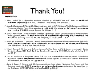 Thank You!
REFERENCES

Z. Wang, S. Elbaum and D.S. Rosenblum, Automated Generation of Context-Aware Tests, Proc. 2007 Int’l Conf. on
    Software Engineering (ICSE 2007), Minneapolis, MN, USA, May 2007, pp. 406–415.

M. Sama, D.S. Rosenblum, Z. Wang and S. Elbaum, Multi-Layer Faults in the Architectures of Mobile, Context-Aware Adaptive
    Applications: A Position Paper, Short Paper, Proc. ICSE 2008 Workshop on Software Architectures
    and Mobility (SAM 2008), Leipzig, Germany, May 2008, pp. 47–49.

M. Sama, F. Raimondi, D. Rosenblum and W. Emmerich, Algorithms for Efﬁcient Symbolic Detection of Faults in Context-
    Aware Applications, Proc. 1st Int’l Workshop on Automated Engineering of Autonomous and
    Run-Time Evolving Systems (ARAMIS 2008), L’Aquila, Italy, Sep. 2008, pp. 1–8.

M. Sama, D.S. Rosenblum, Z. Wang and S. Elbaum, Model-Based Fault Detection in Context-Aware Adaptive Applications,
    Proc. 16th ACM SIGSOFT Int’l Symposium on the Foundations of Software Engineering
    (FSE 2008), Atlanta, GA, USA, Nov. 2008, pp. 261–271.

J. Cubo, F. Raimondi, M. Sama and D. Rosenblum, A Model to Design and Verify Context-Aware Adaptive Service
    Composition, Proc. IEEE Int’l Conf. on Services Computing (SCC 2009), Bangalore, India, Sep. 2009,
    pp. 184–191.

M. Sama, D.S. Rosenblum, Z. Wang and S. Elbaum, Multi-Layer Faults in the Architectures of Mobile, Context-Aware Adaptive
    Applications, Journal of Systems and Software, invited paper for Special Issue on Software Architecture
    and Mobility,Vol. 83, Issue 6, Jun. 2010, pp. 906–914.

M. Sama, S. Elbaum, F. Raimondi and D.S. Rosenblum, Context-Aware Adaptive Applications: Fault Patterns and Their
    Automated Identiﬁcation, IEEE Transactions on Software Engineering, invited paper for Special Issue on
    the Best Papers of FSE 2008,Vol. 36, No. 5, Sep./Oct. 2010, pp. 644–661.
 