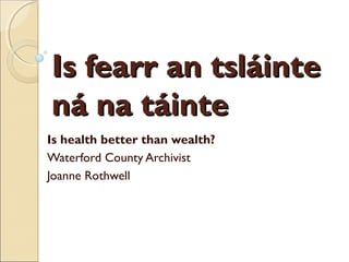 Is fearr an tsláinte
ná na táinte
Is health better than wealth?
Waterford County Archivist
Joanne Rothwell
 