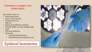 Emergency surgery was
undertaken.
Keywords to focus on:
• Recent head injury
• Loss of consciousness
• Swelling above his
right ear
• Stuporous & difficulty speaking
• Initially PERRL but then enlarged right
pupil
• Left facial weakness
• Vital signs:
• Increased blood pressure
• Decreased pulse & respiratory rate
Epidural hematoma
 