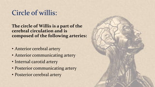 Circle of willis:
The circle of Willis is a part of the
cerebral circulation and is
composed of the following arteries:
• Anterior cerebral artery
• Anterior communicating artery
• Internal carotid artery
• Posterior communicating artery
• Posterior cerebral artery
 