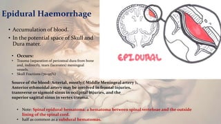 Epidural Haemorrhage
• Accumulation of blood.
• In the potential space of Skull and
Dura mater.
• Note: Spinal epidural hematoma: a hematoma between spinal vertebrae and the outside
lining of the spinal cord.
• half as common as a subdural hematomas.
• Occurs:
• Trauma (separation of periosteal dura from bone
and, indirectly, tears (lacerates) meningeal
vessels.
• Skull Fractions (70-95%)
Source of the blood: Arterial, mostly;( Middle Meningeal artery ),
Anterior ethmoidal artery may be involved in frontal injuries,
transverse or sigmoid sinus in occipital injuries, and the
superior sagittal sinus in vertex trauma.
 