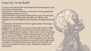 Case (10) -Is he dead?
A 21-year-old motorcyclist was brought into the emergency room.
He had been found lying
unconscious, without a helmet, in the street, having apparently
slipped going around a curve. It
appeared that his head had probably hit the curb. He had facial
abrasions and a swelling above his right ear. While in the
emergency room he regained consciousness. He appeared dazed
and
complained of headache but did not speak clearly. Neurologic
examination showed no
papilledema. His pupils were equal, round, and reactive to light
(PERRL), extraocular movements were normal, and there was
questionable left facial weakness. There were no other neurologic
deficits. Other findings included a blood pressure of 120/80 mm
Hg, a pulse rate of 75/min, and a respiratory rate of 17/min. The
patient was kept for observation in the emergency room. Several
hours later the patient had become stuporous and his right pupil
was dilated. His blood pressure was 150/90 mm Hg; pulse rate,
55/min; and respiratory rate, 12/min. Emergency surgery was
undertaken.
 