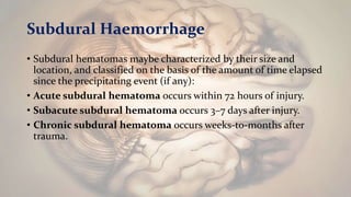 • Subdural hematomas maybe characterized by their size and
location, and classified on the basis of the amount of time elapsed
since the precipitating event (if any):
• Acute subdural hematoma occurs within 72 hours of injury.
• Subacute subdural hematoma occurs 3–7 days after injury.
• Chronic subdural hematoma occurs weeks-to-months after
trauma.
Subdural Haemorrhage
 