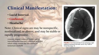 Clinical Manifestation:
• Lucid Interval.
• Confusion
• Headache
Note: Clinical signs are may be nonspecific,
nonlocalized, or absent, and may be stable or
rapidly progressive.
crescent-shaped (external border convex
internal border concave) collection of blood,
which rarely crosses the falx cerebri or
tentorium cerebelli
 