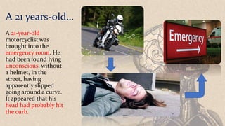 A 21 years-old…
A 21-year-old
motorcyclist was
brought into the
emergency room. He
had been found lying
unconscious, without
a helmet, in the
street, having
apparently slipped
going around a curve.
It appeared that his
head had probably hit
the curb.
 