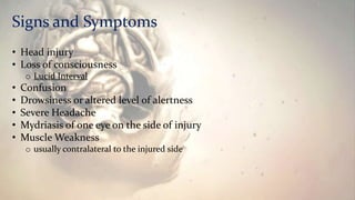 Signs and Symptoms
• Head injury
• Loss of consciousness
o Lucid Interval
• Confusion
• Drowsiness or altered level of alertness
• Severe Headache
• Mydriasis of one eye on the side of injury
• Muscle Weakness
o usually contralateral to the injured side
 