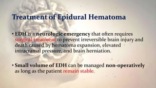 Treatment of Epidural Hematoma
• EDH is a neurologic emergency that often requires
surgical treatment to prevent irreversible brain injury and
death caused by hematoma expansion, elevated
intracranial pressure, and brain herniation.
• Small volume of EDH can be managed non-operatively
as long as the patient remain stable.
 