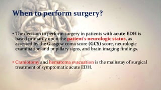 When to perform surgery?
• The decision to perform surgery in patients with acute EDH is
based primarily upon the patient's neurologic status, as
assessed by the Glasgow coma score (GCS) score, neurologic
examination and pupillary signs, and brain imaging findings.
• Craniotomy and hematoma evacuation is the mainstay of surgical
treatment of symptomatic acute EDH.
 