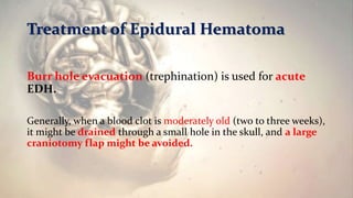 Treatment of Epidural Hematoma
Burr hole evacuation (trephination) is used for acute
EDH.
Generally, when a blood clot is moderately old (two to three weeks),
it might be drained through a small hole in the skull, and a large
craniotomy flap might be avoided.
 