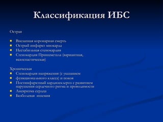 Классификация ИБС Острая Внезапная коронарная смерть Острый инфаркт миокарда  Нестабильная стенокардия Стенокардия Принцметала (вариантная, вазоспастическая) Хроническая Стенокардия напряжения (с указанием  функционального класса) и покоя Постинфарктный кардиосклероз с развитием нарушения сердечного ритма и проводимости Аневризма сердца Безболевая  ишемия 
