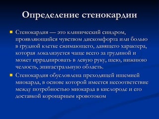 Определение стенокардии Стенокардия — это клинический синдром, проявляющийся чувством дискомфорта или болью в грудной клетке сжимающего, давящего характера, которая локализуется чаще всего за грудиной и может иррадиировать в левую руку, шею, нижнюю челюсть, эпигастральную область. Стенокардия обусловлена преходящей ишемией миокарда, в основе которой имеется несоответствие между потребностью миокарда в кислороде и его доставкой коронарным кровотоком  