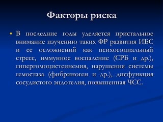 Факторы риска В последние годы уделяется пристальное внимание изучению таких ФР развития ИБС и ее осложнений как психосоциальный стресс, иммунное воспаление (СРБ и др.), гипергомоцистеинемия, нарушения системы гемостаза (фибриноген и др.), дисфункция сосудистого эндотелия, повышенная ЧСС. 