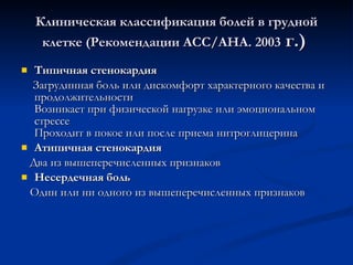 Клиническая классификация болей в грудной клетке (Рекомендации ACC/AHA. 2003  г.)  Типичная стенокардия  Загрудинная боль или дискомфорт характерного качества и продолжительности Возникает при физической нагрузке или эмоциональном стрессе Проходит в покое или после приема нитроглицерина Атипичная стенокардия Два из вышеперечисленных признаков Несердечная боль Один или ни одного из вышеперечисленных признаков 
