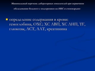 Минимальный перечень лабораторных показателей при первичном обследовании больного с подозрением на ИБС и стенокардию   определение содержания в крови: гемоглобина, ОХС; ХС ЛВП, ХС ЛНП, ТГ, глюкозы, АСТ, АЛТ, креатинина  