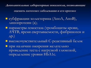 Дополнительные лабораторные показатели, позволяющие оценить патогенез заболевания и его прогноз   субфракции холестерина (АпоА, АпоВ), липопротеин (а); параметры гемостаза (тромбоциты крови, АЧТВ, время свертываемости, фибриноген и др.) высокочувствительный С-реактивный белок при наличии ожирения желательно проведение теста с нагрузкой глюкозой, определение уровня HbA1с. 