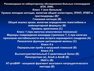 Рекомендации по лабораторному обследованию больных стенокардией (ЕОК, 2006). Класс 1 (все больные) Уровни липидов натощак, включая общий холестерин, ЛПНП, ЛПВП и триглицериды (В)* Гликемия натощак (В) Общий анализ крови, включая определение гемоглобина и лейкоцитарной формулы (В) Уровень креатинина (С) Класс 1 (при наличии клинических показаний) Маркеры повреждения миокарда (тропонин T, I) при наличии признаков нестабильности или острого коронарного синдрома (А) Показатели функции щитовидной железы (С) Класс II а Пероральная проба с нагрузкой глюкозой (В) Класс II b Высокочувствительный С-реактивный белок (В) Липопротеин (а), АпоА и АпоВ (В) HbA1c (B) NT-proBNP - концевой фрагмент мозгового натриуретического пептида (В) 