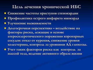 Цель лечения хронической ИБС Снижение частоты приступов стенокардии Профилактика острого инфаркта миокарда Улучшение выживаемости Долгосрочная перспектива – воздействие на факторы риска, лежащие в основе атеросклеротического поражения коронарных сосудов: отказ от курения, снижение уровня холестерина, контроль за уровнями АД глюкозы.  Учет таких факторов риска как  контроль  за массой тела, ведение активного образа жизни 