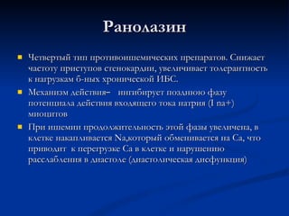 Ранолазин Четвертый тип противоишемических препаратов. Снижает частоту приступов стенокардии, увеличивает толерантность к нагрузкам б-ных хронической ИБС. Механизм действия  ̶  ингибирует позднюю фазу потенциала действия входящего тока натрия ( I na+ ) миоцитов При ишемии продолжительность этой фазы увеличена, в клетке накапливается  Na ,который обменивается на Са, что приводит  к перегрузке Са в клетке и нарушению расслабления в диастоле (диастолическая дисфункция)  