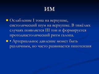 ИМ Ослабление I тона на верхушке, систолический шум на верхушке. В тяжёлых случаях появляется III тон и формируется протодиастолический ритм галопа. •  Артериальное давление может быть различным, но часто развивается гипотензия 