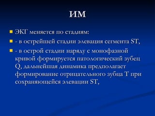 ИМ ЭКГ меняется по стадиям: - в острейшей стадии элевация сегмента ST, - в острой стадии наряду с монофазной кривой формируется патологический зубец Q, дальнейшая динамика предполагает формирование отрицательного зубца Т при сохраняющейся элевации ST, 