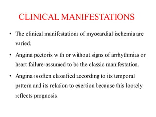 CLINICAL MANIFESTATIONS
• The clinical manifestations of myocardial ischemia are
varied.
• Angina pectoris with or without signs of arrhythmias or
heart failure-assumed to be the classic manifestation.
• Angina is often classified according to its temporal
pattern and its relation to exertion because this loosely
reflects prognosis
 