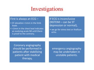 Investigations
First is always an ECG –
• ST elevation >1mm in the limb
leads
• >2mm in the chest lead indicates
an evolving acute MI until there
is proof to the contrary.
If ECG is inconclusive
(NSTEMI – can be ST
depression or normal),
• we go for stress test or thallium
echo.
Coronary angiography
should be performed in
patients after stabilizing
patient with medical
therapy,
emergency angiography
may be undertaken in
unstable patients.
 