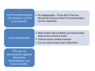 • Do angiography – If you don’t find any
abnormal occlusion then Prinzmetal angina
can be suspected.
For Prinzmetal Angina
–ST elevation on ECG
is not specific.
• Wall motion abnormalities can help localize
obstructive coronary lesion
• Used to assess cardiac function
• Can be used to asses clot inside heart
Echocardiography
PET scan to
demonstrate regional
blood flow
&metabolism and
hence viability
 