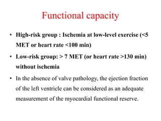 Functional capacity
• High-risk group : Ischemia at low-level exercise (<5
MET or heart rate <100 min)
• Low-risk group: > 7 MET (or heart rate >130 min)
without ischemia
• In the absence of valve pathology, the ejection fraction
of the left ventricle can be considered as an adequate
measurement of the myocardial functional reserve.
 