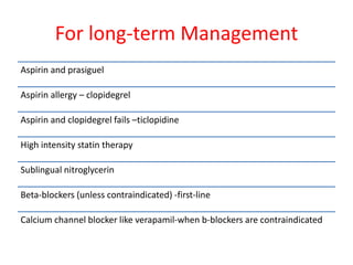 For long-term Management
Aspirin and prasiguel
Aspirin allergy – clopidegrel
Aspirin and clopidegrel fails –ticlopidine
High intensity statin therapy
Sublingual nitroglycerin
Beta-blockers (unless contraindicated) -first-line
Calcium channel blocker like verapamil-when b-blockers are contraindicated
 