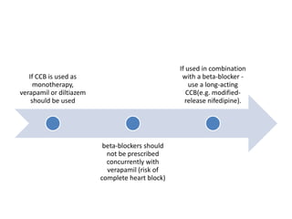 If CCB is used as
monotherapy,
verapamil or diltiazem
should be used
beta-blockers should
not be prescribed
concurrently with
verapamil (risk of
complete heart block)
If used in combination
with a beta-blocker -
use a long-acting
CCB(e.g. modified-
release nifedipine).
 