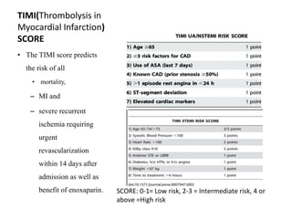 TIMI(Thrombolysis in
Myocardial Infarction)
SCORE
• The TIMI score predicts
the risk of all
• mortality,
– MI and
– severe recurrent
ischemia requiring
urgent
revascularization
within 14 days after
admission as well as
benefit of enoxaparin. SCORE: 0-1= Low risk, 2-3 = Intermediate risk, 4 or
above =High risk
 
